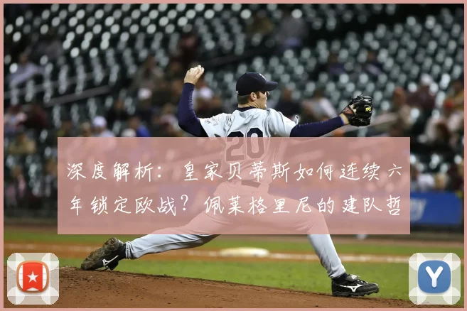 深度解析：皇家贝蒂斯如何连续六年锁定欧战？佩莱格里尼的建队哲学是关键