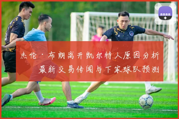 杰伦·布朗离开凯尔特人原因分析,最新交易传闻与下家球队预测