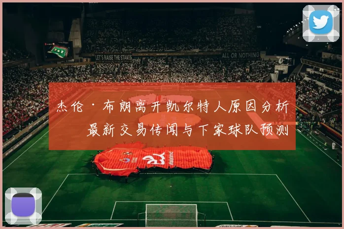 杰伦·布朗离开凯尔特人原因分析，最新交易传闻与下家球队预测