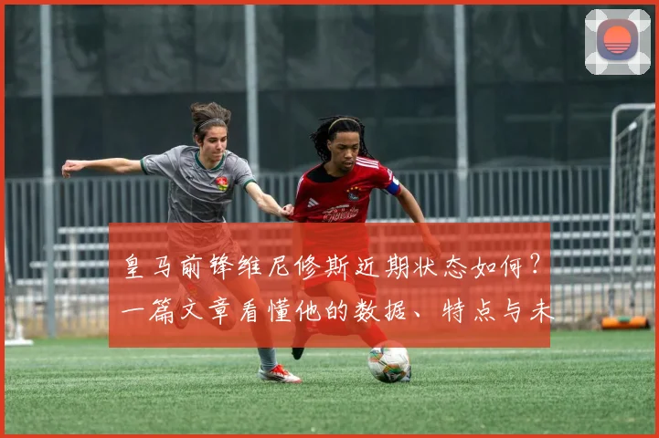 皇马前锋维尼修斯近期状态如何？一篇文章看懂他的数据、特点与未来