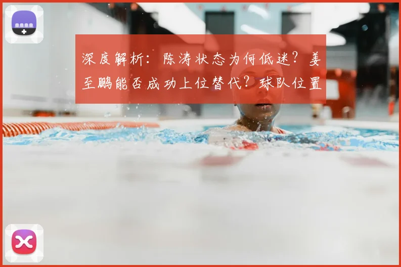深度解析:陈涛状态为何低迷?姜至鹏能否成功上位替代?球队位置竞争全分析